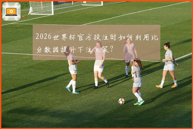 2026世界杯官方投注时如何利用比分数据提升下注决策？