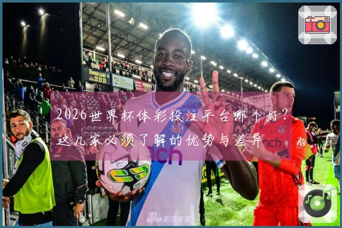 2026世界杯体彩投注平台哪个好？这几家必须了解的优势与差异