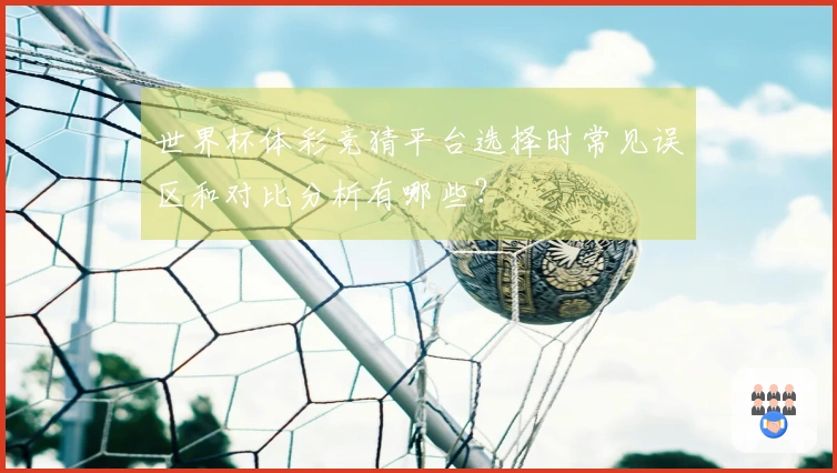 世界杯体彩竞猜平台选择时常见误区和对比分析有哪些？